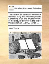 Cover image for The Case of Sir Jeremy Sambrooke, Baronet, Fairly and Impartially Stated. Containing a Full and Exact Account of the Singular Disorder in the Eye of This Gentleman. ... by J. Taylor, ...