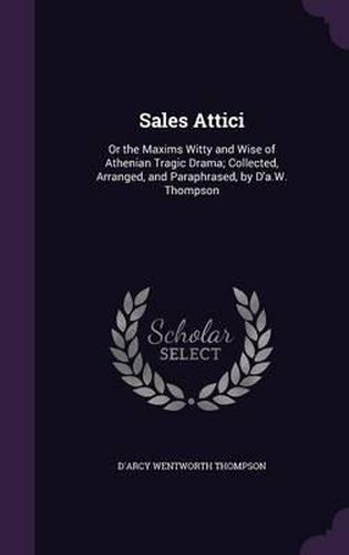 Sales Attici: Or the Maxims Witty and Wise of Athenian Tragic Drama; Collected, Arranged, and Paraphrased, by D'A.W. Thompson