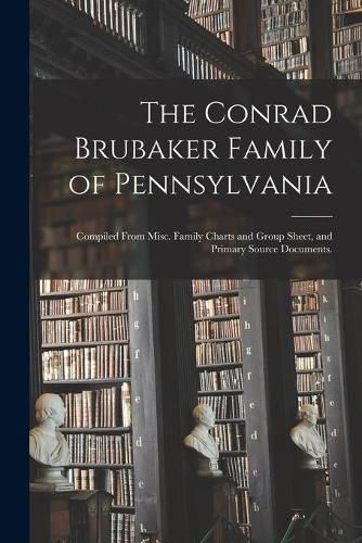 Cover image for The Conrad Brubaker Family of Pennsylvania: Compiled From Misc. Family Charts and Group Sheet, and Primary Source Documents.