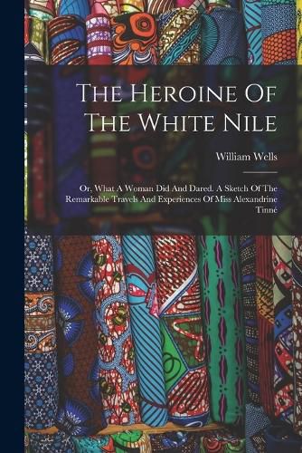 Cover image for The Heroine Of The White Nile; Or, What A Woman Did And Dared. A Sketch Of The Remarkable Travels And Experiences Of Miss Alexandrine Tinne