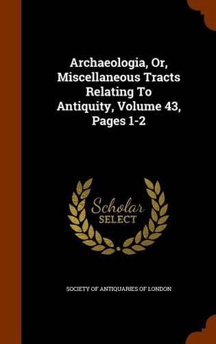 Archaeologia, Or, Miscellaneous Tracts Relating to Antiquity, Volume 43, Pages 1-2