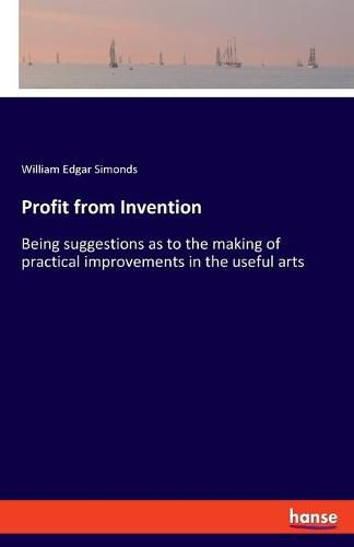 Profit from Invention: Being suggestions as to the making of practical improvements in the useful arts