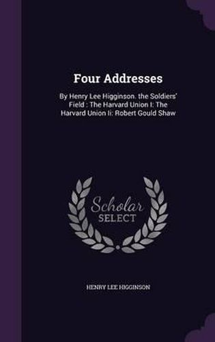 Four Addresses: By Henry Lee Higginson. the Soldiers' Field: The Harvard Union I: The Harvard Union II: Robert Gould Shaw