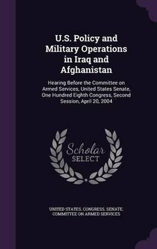 Cover image for U.S. Policy and Military Operations in Iraq and Afghanistan: Hearing Before the Committee on Armed Services, United States Senate, One Hundred Eighth Congress, Second Session, April 20, 2004