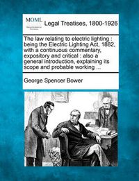 Cover image for The Law Relating to Electric Lighting: Being the Electric Lighting ACT, 1882, with a Continuous Commentary, Expository and Critical: Also a General Introduction, Explaining Its Scope and Probable Working ...