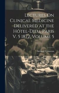 Cover image for Lectures On Clinical Medicine Delivered at the Hotel-Dieu, Paris V. 5 1872, Volume 5