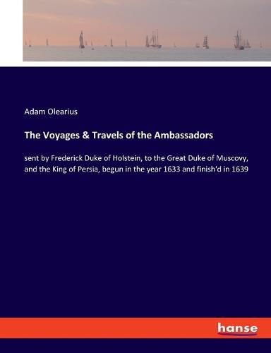 Cover image for The Voyages & Travels of the Ambassadors: sent by Frederick Duke of Holstein, to the Great Duke of Muscovy, and the King of Persia, begun in the year 1633 and finish'd in 1639