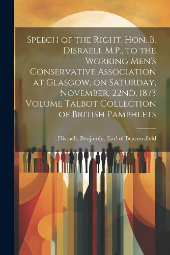 Cover image for Speech of the Right. Hon. B. Disraeli, M.P., to the Working Men's Conservative Association at Glasgow, on Saturday, November, 22nd, 1873 Volume Talbot Collection of British Pamphlets