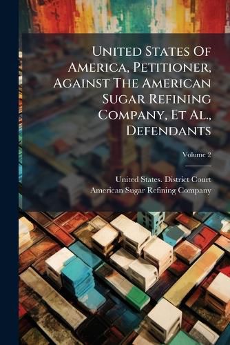 Cover image for United States Of America, Petitioner, Against The American Sugar Refining Company, Et Al., Defendants; Volume 2