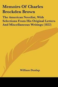 Cover image for Memoirs of Charles Brockden Brown: The American Novelist, with Selections from His Original Letters and Miscellaneous Writings (1822)