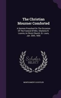 Cover image for The Christian Mourner Comforted: A Sermon Preached on the Occasion of the Funeral of Mrs. Charlotte R. Loomis, in Christ Church, St. Louis, Jan. 20th, 1856