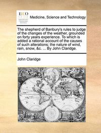 Cover image for The Shepherd of Banbury's Rules to Judge of the Changes of the Weather, Grounded on Forty Years Experience. to Which Is Added a Rational Account of the Causes of Such Alterations; The Nature of Wind, Rain, Snow, &C. ... by John Claridge.