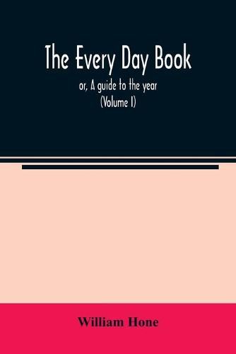 The every day book: or, A guide to the year: describing the popular amusements, sports, ceremonies, manners, customs, and events, incident to the three hundred and sixty-five days, in past and present times (Volume I)