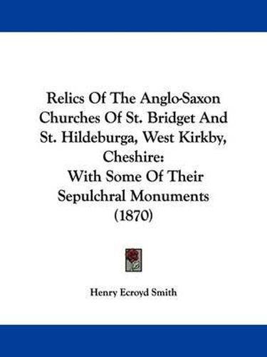 Cover image for Relics Of The Anglo-Saxon Churches Of St. Bridget And St. Hildeburga, West Kirkby, Cheshire: With Some Of Their Sepulchral Monuments (1870)