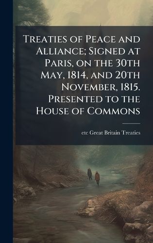 Cover image for Treaties of Peace and Alliance; Signed at Paris, on the 30th May, 1814, and 20th November, 1815. Presented to the House of Commons