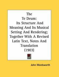 Cover image for The Te Deum: Its Structure and Meaning and Its Musical Setting and Rendering; Together with a Revised Latin Text, Notes and Translation (1903)