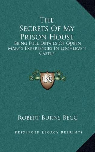 The Secrets of My Prison House: Being Full Details of Queen Mary's Experiences in Lochleven Castle