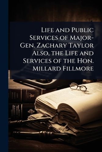 Cover image for Life and Public Services of Major-Gen. Zachary Taylor Also, the Life and Services of the Hon. Millard Fillmore