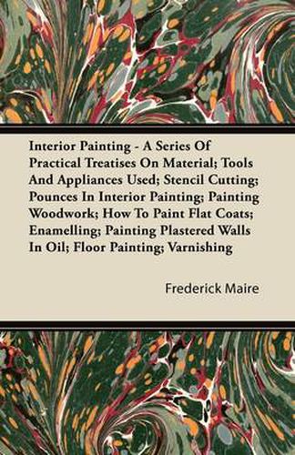 Cover image for Interior Painting - A Series Of Practical Treatises On Material; Tools And Appliances Used; Stencil Cutting; Pounces In Interior Painting; Painting Woodwork; How To Paint Flat Coats; Enamelling; Painting Plastered Walls In Oil; FLoor Painting; Varnishing