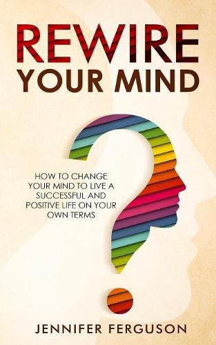 Rewire Your Mind: How To Change Your Mind To Live A Successful And Positive Life On Your Own Terms