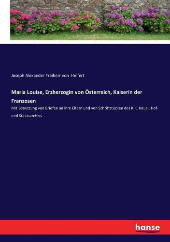 Maria Louise, Erzherzogin von OEsterreich, Kaiserin der Franzosen: Mit Benutzung von Briefen an ihre Eltern und von Schriftstucken des K.K. Haus-, Hof- und Staatsarchivs