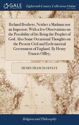 Richard Brothers, Neither a Madman nor an Impostor; With a few Observations on the Possibility of his Being the Prophet of God. Also Some Occasional Thoughts on the Present Civil and Ecclesiastical Government of England. By Henry Francis Offley,