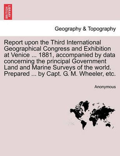 Cover image for Report upon the Third International Geographical Congress and Exhibition at Venice ... 1881, accompanied by data concerning the principal Government Land and Marine Surveys of the world. Prepared ... by Capt. G. M. Wheeler, etc.