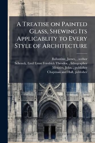 Cover image for A Treatise on Painted Glass, Shewing Its Applicablity to Every Style of Architecture