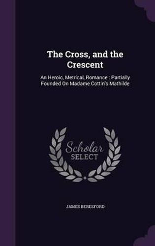 The Cross, and the Crescent: An Heroic, Metrical, Romance: Partially Founded on Madame Cottin's Mathilde