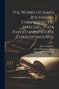 Cover image for The Works of James Buchanan, Comprising his Speeches, State Papers, and Private Correspondence;