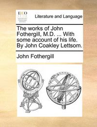 Cover image for The Works of John Fothergill, M.D. ... with Some Account of His Life. by John Coakley Lettsom.