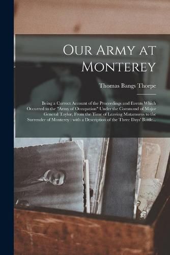 Our Army at Monterey: Being a Correct Account of the Proceedings and Events Which Occurred to the Army of Occupation Under the Command of Major General Taylor, From the Time of Leaving Matamoros to the Surrender of Monterey: With a Description Of...