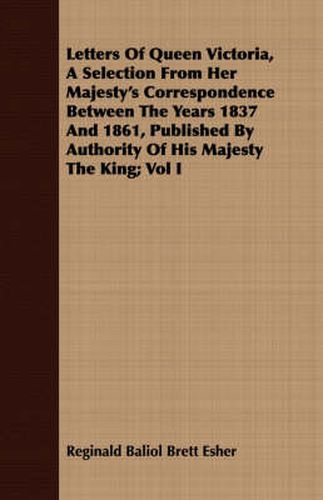 Cover image for Letters of Queen Victoria, a Selection from Her Majesty's Correspondence Between the Years 1837 and 1861, Published by Authority of His Majesty the King; Vol I