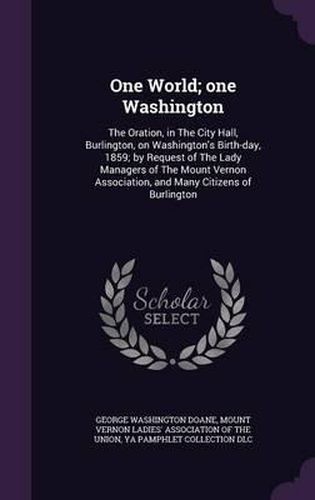 One World; One Washington: The Oration, in the City Hall, Burlington, on Washington's Birth-Day, 1859; By Request of the Lady Managers of the Mount Vernon Association, and Many Citizens of Burlington