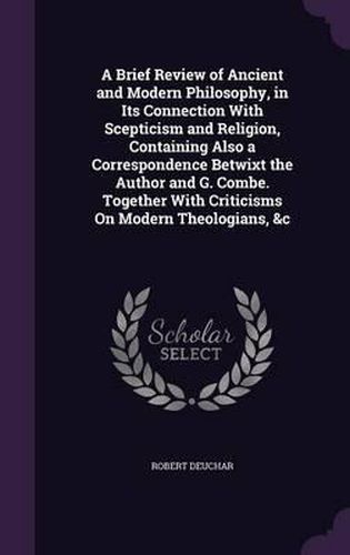 Cover image for A Brief Review of Ancient and Modern Philosophy, in Its Connection with Scepticism and Religion, Containing Also a Correspondence Betwixt the Author and G. Combe. Together with Criticisms on Modern Theologians, &C