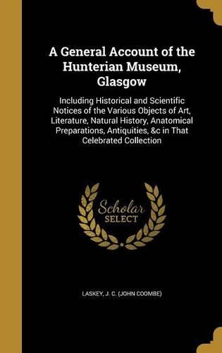 Cover image for A General Account of the Hunterian Museum, Glasgow: Including Historical and Scientific Notices of the Various Objects of Art, Literature, Natural History, Anatomical Preparations, Antiquities, &C in That Celebrated Collection