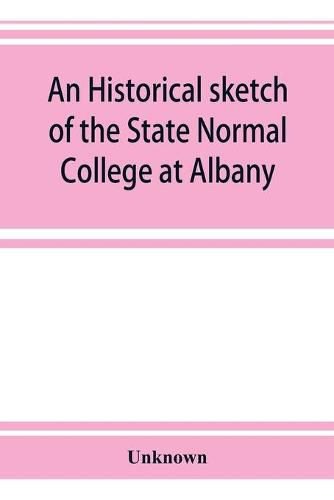 Cover image for An historical sketch of the State Normal College at Albany, New York and a history of its graduates for fifty years, 1844-1894