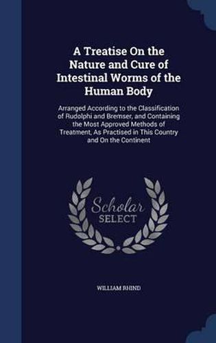 Cover image for A Treatise on the Nature and Cure of Intestinal Worms of the Human Body: Arranged According to the Classification of Rudolphi and Bremser, and Containing the Most Approved Methods of Treatment, as Practised in This Country and on the Continent