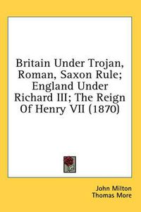 Cover image for Britain Under Trojan, Roman, Saxon Rule; England Under Richard III; The Reign of Henry VII (1870)