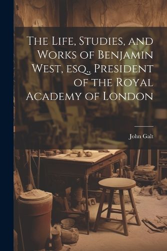 The Life, Studies, and Works of Benjamin West, esq., President of the Royal Academy of London