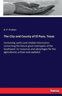 Cover image for The City and County of El Paso, Texas: Containing useful and reliable information concerning the future great metropolis of the Southwest: its resources and advantages for the agriculturist, artisan and capitalist