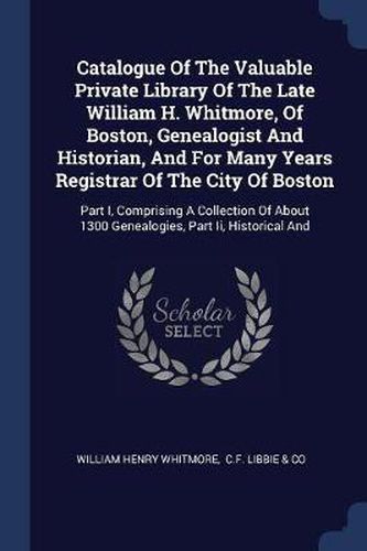 Catalogue of the Valuable Private Library of the Late William H. Whitmore, of Boston, Genealogist and Historian, and for Many Years Registrar of the City of Boston: Part I, Comprising a Collection of about 1300 Genealogies, Part II, Historical and