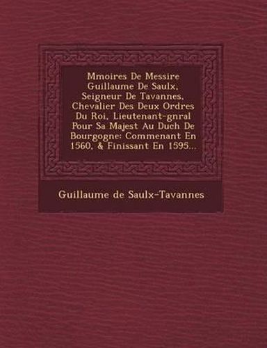 M Moires de Messire Guillaume de Saulx, Seigneur de Tavannes, Chevalier Des Deux Ordres Du Roi, Lieutenant-G N Ral Pour Sa Majest Au Duch de Bourgogne: Commen Ant En 1560, & Finissant En 1595...