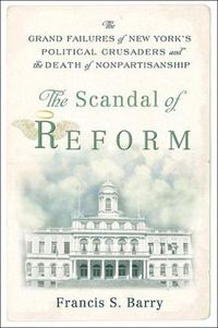 Cover image for The Scandal of Reform: The Grand Failures of New York's Political Crusaders and the Death of Nonpartisanship