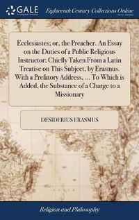 Cover image for Ecclesiastes; or, the Preacher. An Essay on the Duties of a Public Religious Instructor; Chiefly Taken From a Latin Treatise on This Subject, by Erasmus. With a Prefatory Address, ... To Which is Added, the Substance of a Charge to a Missionary