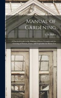 Cover image for Manual of Gardening; a Practical Guide to the Making of Home Grounds and the Growing of Flowers, Fruits, and Vegetables for Home Use