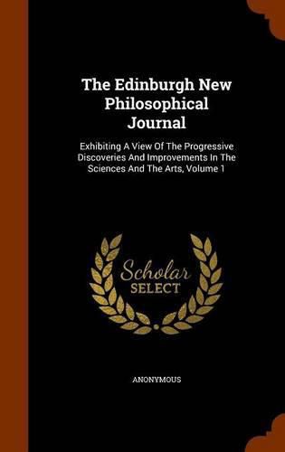 Cover image for The Edinburgh New Philosophical Journal: Exhibiting a View of the Progressive Discoveries and Improvements in the Sciences and the Arts, Volume 1