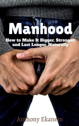 Manhood: How to Make It Bigger, Stronger, and Last Longer, Naturally