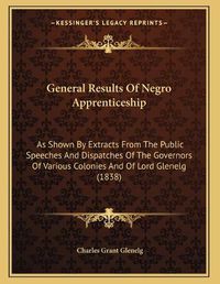 Cover image for General Results of Negro Apprenticeship: As Shown by Extracts from the Public Speeches and Dispatches of the Governors of Various Colonies and of Lord Glenelg (1838)