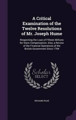 A Critical Examination of the Twelve Resolutions of Mr. Joseph Hume: Respecting the Loan of Fifteen Millions for Slave Compensation: Also, a Review of the Financial Operations of the British Government Since 1794